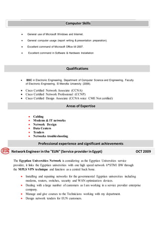  General use of Microsoft Windows and Internet.
 General computer usage (report writing & presentation preparation).
 Excellent command of Microsoft Office till 2007.
 Excellent command in Software & Hardware Installation
 BSC in Electronic Engineering, Department of Computer Science and Engineering, Faculty
of Electronic Engineering, El Menofia University (2006).
 Cisco Certified Network Associate (CCNA)
 Cisco Certified Network Professional (CCNP)
 Cisco Certified Design Associate (CCNA voice CME Not certified)
 Cabling
 Modems & IT networks
 Network Design
 Data Centers
 Tenders
 Networks troubleshooting
o
The Egyptian Universities Network is considering as the Egyptian Universities service
provider, it links the Egyptian universities with one high speed network 6*STM1 BW through
the MPLS VPN technique and function as a central back bone.o
 Installing and repairing networks for the governmental Egyptian universities including
modems, routers, switches, security and WAN optimization devices.
 Dealing with a large number of customers as I am working in a service provider enterprise
company.
 Manage and give courses to the Technicians working with my department.
 Design network tenders for EUN customers.
Qualifications
Areas of Expertise
Professional experience and significant achievements
Network Engineer in the "EUN"(Service provider inEgypt) OCT 2009
Computer Skills
 