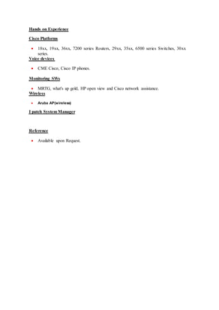 oHands on Experienceo
Cisco Platforms
 18xx, 19xx, 36xx, 7200 series Routers, 29xx, 35xx, 6500 series Switches, 30xx
series.
Voice devices
 CME Cisco, Cisco IP phones.
Monitoring SWs
 MRTG, what's up gold, HP open view and Cisco network assistance.
irelessW
 Aruba AP(wireless)
I patch System Manager
Reference
 Available upon Request.
 