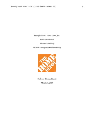 Running Head: STRATEGIC AUDIT: HOME DEPOT, INC. 1
Strategic Audit: Home Depot, Inc.
Monica VerStraten
National University
BUS480 – Integrated Business Policy
Professor Thomas Bernitt
March 26, 2015
 