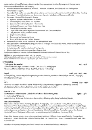 Extensive searches, screening Job Vacancies
Aylesbury Vale District Council (AVDC)
October 1997 – May 2014
Planning & Development Management, Administrative Assistant, WP/Receptionist
Duties: Assist Head of Planning, Managers and Planners with the collation of reports, appeals process, plan policies,
enforcements, S106 Agreement, to process Planning Decision Notices, pursuant to Delegated and Committee Reports.
Responsibilities:
• Prepare terminology glossaries for complex legal cases.
• Respond to general correspondence from public and professional bodies.
• Deal with telephone enquiries and resolution to all enquiries, over the telephone, email and personal visit.
• Produce documents from audio, manuscripts, prints and electronic files.
• Maintain records to ensure the efficient running of the department – attendance records, stationery updates
(letterheads, business cards, name plates/badges).
Achievements:
• Introduced letterheads, internal administration and electronic planning application forms, business location maps.
(This is currently in use for and on behalf by the company).
• Maintain administration records for AVDC Services (Excel: WinTime / ITrent).
• Set-up legal documents for complex cases and major development history ensuring time efficiency and cost.
• Scanned and Indexed to AVDC Website for Public ensuring compliance with Legislations – Information and Privacy
Laws.
Slaughter & May (Law Practices) April 1984 – May 1997
WP & Secretarial and Business Management Support
Worked with Partners, Solicitors, Clients and Professionals. Recommended best use of Word, Excel documentation,
correspondence and legal document production; mail / data merge for excellent presentation of Legal Packages,
Agreements, Correspondence, Invoice, Employment Contracts and Investments - PowerPoint and Imaging.
• Provided Word Processor Services, Windows - Microsoft Assistance, and Secretarial and Management Administrative
support.
• Advised on high profile and ground breaking national and international consortiums with varied clientèle – leading
Corporates, Financial Institutions and Government Agencies with Business Management Profile.
• Corporate / Financial Administrative Service:
 Agendas, Minutes – Reports and Documents
 Shelf-company – Documents and Registers
 Consortium/investment/flotation – Documents
 Intellectual Property and Patent Registration Files
 Charity Registers and accounts
 Litigation Bundle(s) with regards to Environmental and Consumer Rights
 Libel, Personal Injury Claim Documents
 Employment Contracts
 Commercial and residential Deeds
 Trusts, Wills, Estates and Probate Services
• Administrative Forms for the Secretarial and Management Team.
• Set-up electronic letterhead (including personalised envelops, business cards, memo, email, fax, telephone calls
notes linked with projects.
• Invitation cards for social events for staff and guests.
• Electronically organised meetings and ancillary services.
Predominantly worked evening, night and weekend shifts with essential cover during the day.
_________
Kerman & Co Solicitors April 1982 to March 1984 - WP Operator
CMS Cameron McKenna Solicitors January 1979 to April 1982 - WP Administrative Assistant
Ernest Scammell Barristers Chambers August 1976 to 1978 – Clerk/Secretary
TRAINING:
Typing and Secretarial: May 1976
Administrative / Legal Assistant / Typist - OCR (RSA) 65 and 75 wpm
Windows: Microsoft Office, BTEC, BULATS, ITQ and Technology
Legal: April 1984 - May 1997
Conveyancing, Corporate (including Employment Contracts), Intellectual Property & Patent, Copyright, Private and Family
Law
ITQ: January 1979 - 1997
Windows Microsoft Windows: Word, PowerPoint, Excel, Outlook, supported technology printers, photocopiers, fax
machines, Scanners, microfiche readers, laminators
EDUCATION:
 