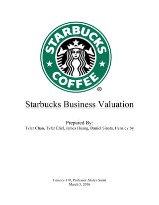 !
!
!
!
!
!
!
!
!
!
!
!
!
!
!
!
!
!
!
!
!
!
Starbucks Business Valuation
Prepared By:
Tyler Chan, Tyler Eliel, James Huang, Daniel Sinata, Hensley Sy
Finance 170, Professor Atulya Sarin
March 5, 2016
 