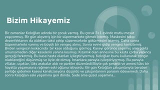 Bizim Hikayemiz
Bir zamanlar Keloğlan adında bir çocuk varmış. Bu çocuk 3+1 evinde mutlu mesut
yaşıyormuş. Bir gün alışveriş için bir süpermarkete gitmek istemiş. Maskesini takıp
dezenfektanını da aldıktan taksi çekip süpermarkete götürmesini istemiş. Daha sonra
Süpermarkete varmış ve büyük bir yengeç almış. Sonra evine gidip yengeci temizlemiş.
Birden yengecin kıskacında bir kase olduğunu görmüş. Kaseyi görünce şaşırmış ama çokta
umursamadan diğer kaselerin yanına koymuş. Kızamık olan annesine bu kasta çorba yapınca
gerçeği farketmiş. Bu kase hasta olanları iyileştiriyormuş. Keloğlan bunu kullanarak zengin
olabileceğini düşünmüş ve öyle de olmuş. İnsanlara parayla iyileştiriyormuş. Bu parayla
villalar, uçaklar, lüks arabalar aldı ve partiler düzenledi.Böyle çok şımardı ve annesi lüks bir
hayatta yaşamasına rağmen eski oğlunu istiyordu. Bir gün Keloğlan çalışanlarıyla beraber
şenliğe giderken kaseyi kanalizasyona düşürdü ve çalışanlarının parasını ödeyemedi. Daha
sonra Keloğlan eski yaşamına geri döndü. Sade ama güzel yaşamına...
 