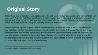 Original Story
Once there was a bald boy, named Keloğlan. His old, poor mother was addressing him as “Bald son,
cute son”. One day Keloğlan went fishing to catch some fish. “I can catch a few fish for me and my
mother and shall be full up that evening”, he thought. On the edge of the river he threw his fishing-
line to the water, soon he caught a very big fish in the afternoon.
Its eyes were as light as a glass, and its scales were as brilliant as silver, it was a very beautiful
fish. Keloğlan carved its scales, and went to cut its belly and clean it. It’s was then he saw a big
bowl inside the fish. He felt very happy “I shall take both the bowl and the fish to my mother”, he
said. He wanted to wash the fish by the bowl of water and pour the water in the bowl on the fish
but at that time he saw that gold was flowing from the bowl instead of water. He tried a few times
to be sure.He saw again that gold was flowing
-------------------------------------------------------------------------------
YEŞİLBAĞ Serkan, Turkish Folk Tales, 2020, Denizli
 
