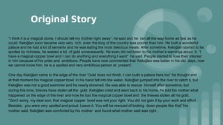 Original Story
“I think it is a magical stone, I should tell my mother right away”, he said and he ran all the way home as fast as he
could. Keloğlan soon became very very rich, even the king of the country was poorer than him. He built a wonderful
palace and he had a lot of servants and he was eating the most delicious meals. After sometime, Keloğlan started to be
spoiled by richness, he wasted a lot of gold unnecessarily. He even did not listen to his mother’s warnings about it. “I
have a magical copper bowl and I can do anything and everything I want” he said. People started to lose their interest
in him because of his pride and ambitions. People have now commented that ‘Keloğlan was better in his old days, now
we cannot know him, he is a spoiled and very ambitious person at present’.
One day Keloğlan came to the edge of the river “Gold does not finish, I can build a palace here too” he thought and
at that moment his magical copper bowl in his hand fell into the water. Keloğlan jumped into the river to catch it, but
Keloğlan was not a good swimmer and he nearly drowned. He was able to rescue himself after sometime, but
during this time, thieves have stolen all the gold. Keloğlan cried and went back to his home, he told his mother what
happened on the edge of the river and how he lost the magical copper bowl and the thieves stolen all his gold.
“Don’t worry, my dear son, that magical copper bowl was not your right. You did not gain it by your work and effort.
Besides, you were very spoiled and proud. Leave it. You will be rescued of looking down people like that” his
mother said. Keloğlan was comforted by his mother and found what mother said was right .
 