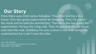 Our Story
Once there was child names Keloğlan. This child live the a 3+1
house. One day going supermarket for shopping. First, He put on
the mask and he take the disinfectant. Then he in the taxi going the
supermarket. He buy the a big crab. Then he going to the his house
and clear the crab. Suddenly He sees a bowl in the crab clamp. He
surprised but he is don’t care fore this.
------------------------------------------------------------------------------------------------------------------------------
Once = Bir zamanlar
Was = oldu, vardı ( kısacası geçmiş zaman kalıbı. )
Disinfectant = Dezenfektan
 