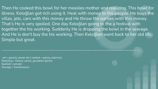 Then He cooked this bowl for her measles mother and realizing. This bowl for
illness. Keloğlan got rich using it. Heal with money to the people. He buys the
villas, jets, cars with this money and He throw the parties with this money.
That’s He is very spoiled. One day Keloğlan going to the a festival with
together the his working. Suddenly He is dropping the bowl in the sewage.
And He is don’t buy the his working. Then Keloğlan went back to her old life.
Simple but great.
------------------------------------------------------------------------
-ed = geçmiş zaman eki ( cooked = pişmiş, pişirmiş.)
Realizing = farkına varma, gerçekleri görme
Spoiled = şımarık
Sewage = kanalizasyon
 