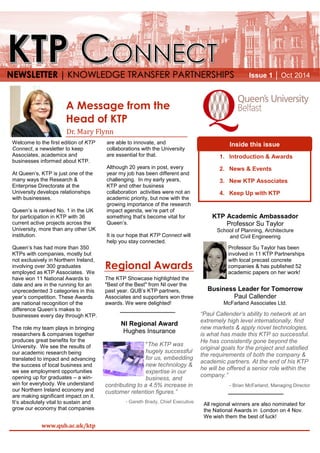 Welcome to the first edition of KTP
Connect, a newsletter to keep
Associates, academics and
businesses informed about KTP.
At Queen’s, KTP is just one of the
many ways the Research &
Enterprise Directorate at the
University develops relationships
with businesses.
Queen’s is ranked No. 1 in the UK
for participation in KTP with 36
current active projects across the
University, more than any other UK
institution.
Queen’s has had more than 350
KTPs with companies, mostly but
not exclusively in Northern Ireland,
involving over 300 graduates
employed as KTP Associates. We
have won 11 National Awards to
date and are in the running for an
unprecedented 3 categories in this
year’s competition. These Awards
are national recognition of the
difference Queen’s makes to
businesses every day through KTP.
The role my team plays in bringing
researchers & companies together
produces great benefits for the
University. We see the results of
our academic research being
translated to impact and advancing
the success of local business and
we see employment opportunities
opening up for graduates – a win-
win for everybody. We understand
our Northern Ireland economy and
are making significant impact on it.
It’s absolutely vital to sustain and
grow our economy that companies
are able to innovate, and
collaborations with the University
are essential for that.
Although 20 years in post, every
year my job has been different and
challenging. In my early years,
KTP and other business
collaboration activities were not an
academic priority, but now with the
growing importance of the research
impact agenda, we’re part of
something that’s become vital for
Queen’s.
It is our hope that KTP Connect will
help you stay connected.
Inside this issue
NEWSLETTER │ KNOWLEDGE TRANSFER PARTNERSHIPS
www.qub.ac.uk/ktp
Dr. Mary Flynn
A Message from the
Head of KTP
KTP Academic Ambassador
Professor Su Taylor
School of Planning, Architecture
and Civil Engineering
Professor Su Taylor has been
involved in 11 KTP Partnerships
with local precast concrete
companies & has published 52
academic papers on her work!
Business Leader for Tomorrow
Paul Callender
McFarland Associates Ltd.
“Paul Callender’s ability to network at an
extremely high level internationally, find
new markets & apply novel technologies,
is what has made this KTP so successful.
He has consistently gone beyond the
original goals for the project and satisfied
the requirements of both the company &
academic partners. At the end of his KTP
he will be offered a senior role within the
company.”
- Brian McFarland, Managing Director
1. Introduction & Awards
2. News & Events
3. New KTP Associates
4. Keep Up with KTP
The KTP Showcase highlighted the
"Best of the Best" from NI over the
past year. QUB’s KTP partners,
Associates and supporters won three
awards. We were delighted!
NI Regional Award
Hughes Insurance
"The KTP was
hugely successful
for us, embedding
new technology &
expertise in our
business, and
contributing to a 4.5% increase in
customer retention figures.”
- Gareth Brady, Chief Executive
Regional Awards
All regional winners are also nominated for
the National Awards in London on 4 Nov.
We wish them the best of luck!
Issue 1 │ Oct 2014
 