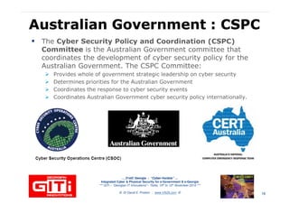 Australian Government : CSPCAustralian Government : CSPC
The Cyber Security Policy and Coordination (CSPC)
Committee is the Australian Government committee that
coordinates the development of cyber security policy for the
Australian Government. The CSPC Committee:Australian Government. The CSPC Committee:
Provides whole of government strategic leadership on cyber security
Determines priorities for the Australian Government
Coordinates the response to cyber security events
Coordinates Australian Government cyber security policy internationally.
… 21stC Georgia :… 21stC Georgia : “Cyber“Cyber--VardziaVardzia”” ……
Integrated Cyber & Physical Security for e-Government & e-Georgia
*** GITi – “Georgian IT Innovations”– Tbilisi, 10th to 12th November 2010 ***
© Dr David E. Probert : www.VAZA.com © 16
 