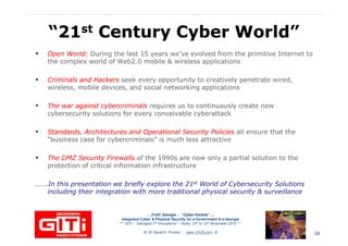 “21“21stst Century Cyber World”Century Cyber World”
Open World:Open World: During the last 15 years we’ve evolved from the primitive Internet to
the complex world of Web2.0 mobile & wireless applications
Criminals and HackersCriminals and Hackers seek every opportunity to creatively penetrate wired,Criminals and HackersCriminals and Hackers seek every opportunity to creatively penetrate wired,
wireless, mobile devices, and social networking applications
The war against cybercriminalsThe war against cybercriminals requires us to continuously create new
cybersecurity solutions for every conceivable cyberattack
Standards, Architectures and Operational Security PoliciesStandards, Architectures and Operational Security Policies all ensure that the
“business case for cybercriminals” is much less attractive
The DMZ Security FirewallsThe DMZ Security Firewalls of the 1990s are now only a partial solution to the
protection of critical information infrastructure
… 21stC Georgia :… 21stC Georgia : “Cyber“Cyber--VardziaVardzia”” ……
Integrated Cyber & Physical Security for e-Government & e-Georgia
*** GITi – “Georgian IT Innovations”– Tbilisi, 10th to 12th November 2010 ***
© Dr David E. Probert : www.VAZA.com ©
protection of critical information infrastructure
…….In this presentation we briefly explore the 21…….In this presentation we briefly explore the 21stst World of Cybersecurity SolutionsWorld of Cybersecurity Solutions
including their integration with more traditional physical security & surveillanceincluding their integration with more traditional physical security & surveillance
28
 