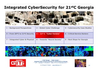 IntegratedIntegrated CyberSecurityCyberSecurity for 21for 21ststC GeorgiaC Georgia
1 – Background Perspectives 2 – Global Cyber Challenge 3 – Cybersecurity Case Studies
4 – From 20thC to 21stC Security 55 –– 2121stst C “CyberC “Cyber--VardziaVardzia”” 6 – Critical Service Sectors
7 – Integrated Cyber & Physical 8 – Towards “Neural Society” 9 – Next Steps for Georgia
… 21stC Georgia :… 21stC Georgia : “Cyber“Cyber--VardziaVardzia”” ……
Integrated Cyber & Physical Security for e-Government & e-Georgia
*** GITi – “Georgian IT Innovations”– Tbilisi, 10th to 12th November 2010 ***
© Dr David E. Probert : www.VAZA.com © 31
 