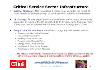 Critical Service Sector InfrastructureCritical Service Sector Infrastructure
National Strategies:National Strategies: Many countries & regions now consider the threat of
cyber attacks to be high enough to build national cybersecurity strategies.
UK Strategy:UK Strategy: As with physical security & defence, these should be annually
updated. For example the UK published its 1st Cybersecurity Strategy (June
2009), and now an updated UK National Security Strategy (Oct 2010).2009), and now an updated UK National Security Strategy (Oct 2010).
Every Critical Service SectorEvery Critical Service Sector should be strategically addressed in-depth:
Government (National & Regional)
Telecomms/Mobile/ISPs
Banking/Financial Services
Transportation/Airports/Ports
Energy Power Grid & Utilities
Healthcare & Emergency Services
… 21stC Georgia :… 21stC Georgia : “Cyber“Cyber--VardziaVardzia”” ……
Integrated Cyber & Physical Security for e-Government & e-Georgia
*** GITi – “Georgian IT Innovations”– Tbilisi, 10th to 12th November 2010 ***
© Dr David E. Probert : www.VAZA.com ©
Healthcare & Emergency Services
Police & Law Enforcement Agencies
….The national cybersecurity organisation will include ALL these stakeholders and the….The national cybersecurity organisation will include ALL these stakeholders and the
CERTs will respond to incidents & communicate cyber alerts across ALL sectorsCERTs will respond to incidents & communicate cyber alerts across ALL sectors
36
 
