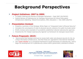 Background PerspectivesBackground Perspectives
Project Initiatives: 2007 to 2009:Project Initiatives: 2007 to 2009:
In-Depth Cybersecurity Review of Georgian Parliament – Sept 2007 (EU/TACIS)
Outline Review of Cybersecurity for Georgian Government & Critical Information
Infrastructure (Banking, Telecommunications, ISPs, Education ) – Dec 2009 (UN/ITU)Infrastructure (Banking, Telecommunications, ISPs, Education ) – Dec 2009 (UN/ITU)
Presentation Context:Presentation Context:
Presents a summary of the Strategic White Paper on “Integrated Cyber & Physical Security”
Considers the convergence of cyber & physical security solutions for public & private sector
Briefly reviews some examples of successfully established national cybersecurity agencies
Presents the ITU “Global Cybersecurity Agenda” as framework for Georgian Government
Future Proposals: 2010+Future Proposals: 2010+
Recommend that Georgia continues to review both cyber and physical security for ALL its
critical information infrastructure, and that these are upgraded to international standards
… 21stC Georgia :… 21stC Georgia : “Cyber“Cyber--VardziaVardzia”” ……
Integrated Cyber & Physical Security for e-Government & e-Georgia
*** GITi – “Georgian IT Innovations”– Tbilisi, 10th to 12th November 2010 ***
© Dr David E. Probert : www.VAZA.com ©
critical information infrastructure, and that these are upgraded to international standards
Use “Cyber“Cyber--VardziaVardzia”” as a conceptual framework to build awareness of cybersecurity, and to
begin the development of a cybersecurity culture within government, business & citizens
4
 