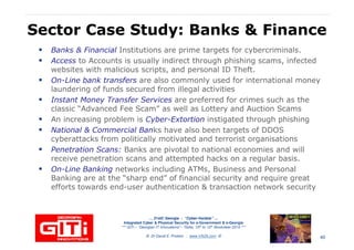 Sector Case Study: Banks & Finance
Banks & Financial Institutions are prime targets for cybercriminals.
Access to Accounts is usually indirect through phishing scams, infected
websites with malicious scripts, and personal ID Theft.
On-Line bank transfers are also commonly used for international moneyOn-Line bank transfers are also commonly used for international money
laundering of funds secured from illegal activities
Instant Money Transfer Services are preferred for crimes such as the
classic “Advanced Fee Scam” as well as Lottery and Auction Scams
An increasing problem is Cyber-Extortion instigated through phishing
National & Commercial Banks have also been targets of DDOS
cyberattacks from politically motivated and terrorist organisations
Penetration Scans: Banks are pivotal to national economies and will
receive penetration scans and attempted hacks on a regular basis.
On-Line Banking networks including ATMs, Business and Personal
… 21stC Georgia :… 21stC Georgia : “Cyber“Cyber--VardziaVardzia”” ……
Integrated Cyber & Physical Security for e-Government & e-Georgia
*** GITi – “Georgian IT Innovations”– Tbilisi, 10th to 12th November 2010 ***
© Dr David E. Probert : www.VAZA.com ©
On-Line Banking networks including ATMs, Business and Personal
Banking are at the “sharp end” of financial security and require great
efforts towards end-user authentication & transaction network security
40
 