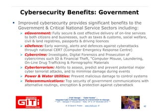 Cybersecurity Benefits: GovernmentCybersecurity Benefits: Government
Improved cybersecurity provides significant benefits to the
Government & Critical National Service Sectors including:
eGovernmenteGovernment:: Fully secure & cost effective delivery of on-line services
to both citizens and businesses, such as taxes & customs, social welfare,to both citizens and businesses, such as taxes & customs, social welfare,
civil & land registries, passports & driving licences
eDefenceeDefence:: Early warning, alerts and defences against cyberattacks
through national CERT (Computer Emergency Response Centre)
Cybercrime:Cybercrime: Investigate, Digital Forensics and Prosecution of
cybercrimes such ID & Financial Theft, “Computer Misuse, Laundering,
On-Line Drug Trafficking & Pornographic Materials
CyberterrorismCyberterrorism:: Ability to assess, predict and prevent potential major
cyber terrorist attacks, and to minimise damage during events
Power & Water Utilities:Power & Water Utilities: Prevent malicious damage to control systems
… 21stC Georgia :… 21stC Georgia : “Cyber“Cyber--VardziaVardzia”” ……
Integrated Cyber & Physical Security for e-Government & e-Georgia
*** GITi – “Georgian IT Innovations”– Tbilisi, 10th to 12th November 2010 ***
© Dr David E. Probert : www.VAZA.com ©
Power & Water Utilities:Power & Water Utilities: Prevent malicious damage to control systems
Telecommunications:Telecommunications: Top security of government communications with
alternative routings, encryption & protection against cyberattack
42
 
