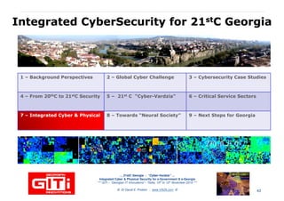 IntegratedIntegrated CyberSecurityCyberSecurity for 21for 21ststC GeorgiaC Georgia
1 – Background Perspectives 2 – Global Cyber Challenge 3 – Cybersecurity Case Studies
4 – From 20thC to 21stC Security 5 – 21st C “Cyber-Vardzia” 6 – Critical Service Sectors
77 –– Integrated Cyber & PhysicalIntegrated Cyber & Physical 8 – Towards “Neural Society” 9 – Next Steps for Georgia
… 21stC Georgia :… 21stC Georgia : “Cyber“Cyber--VardziaVardzia”” ……
Integrated Cyber & Physical Security for e-Government & e-Georgia
*** GITi – “Georgian IT Innovations”– Tbilisi, 10th to 12th November 2010 ***
© Dr David E. Probert : www.VAZA.com © 43
 