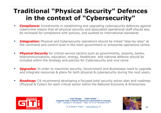 Traditional “Physical Security” DefencesTraditional “Physical Security” Defences
in the context of “Cybersecurity”in the context of “Cybersecurity”
Compliance:Compliance: Investments in establishing and upgrading cybersecurity defences against
cybercrime means that all physical security and associated operational staff should also
be reviewed for compliance with policies, and audited to international standards
Integration:Integration: Physical and Cybersecurity operations should be linked “step-by-step” at
the command and control level in the main government or enterprise operations centre.
Physical SecurityPhysical Security for critical service sectors such as governments, airports, banks,
telecommunications, education, energy, healthcare and national defence should be
included within the strategy and policies for Cybersecurity and vice versa
Upgrades:Upgrades: In order to maximise security, Government and Businesses need to upgrade
and integrate resources & plans for both physical & cybersecurity during the next years.
… 21stC Georgia :… 21stC Georgia : “Cyber“Cyber--VardziaVardzia”” ……
Integrated Cyber & Physical Security for e-Government & e-Georgia
*** GITi – “Georgian IT Innovations”– Tbilisi, 10th to 12th November 2010 ***
© Dr David E. Probert : www.VAZA.com ©
Roadmap:Roadmap: I’d recommend developing a focused total security action plan and roadmap
(Physical & Cyber) for each critical sector within the National Economy & Enterprises
44
 