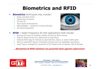 Biometrics and RFIDBiometrics and RFID
BiometricsBiometrics techniques may include:
Finger and Palm Prints
Retinal and Iris Scans
3D Vein ID
Voice Scans & RecognitionVoice Scans & Recognition
DNA Database – usually for Criminal Records
3D Facial Recognition
RFIDRFID = Radio Frequency ID with applications that include:
Personal ID Cards for Building, Facility and Secure Room Access
Tags for Retail Articles as a deterrence to shop lifting
Powered RFID Tags for Vehicles to open Barriers, Doors, or switch traffic lights
Plans to used RFID Tags for Perishable Products such as vegetables and flowers
Asset Tags to manage the movement of ICT Assets such as Laptops, PDA & Storage
… 21stC Georgia :… 21stC Georgia : “Cyber“Cyber--VardziaVardzia”” ……
Integrated Cyber & Physical Security for e-Government & e-Georgia
*** GITi – “Georgian IT Innovations”– Tbilisi, 10th to 12th November 2010 ***
© Dr David E. Probert : www.VAZA.com ©
...Biometrics & RFID solutions are powerful tools against cybercrime!...Biometrics & RFID solutions are powerful tools against cybercrime!
45
 