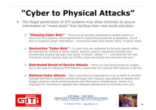 “Cyber to Physical Attacks”“Cyber to Physical Attacks”
The illegal penetration of ICT systems may allow criminals to secure
information or “make deals” that facilities their real-world activities:
“Sleeping Cyber Bots”“Sleeping Cyber Bots” – These can be secretly implanted by skilled hackers to
secure on-line systems, and programmed to explore the directories & databases, and &secure on-line systems, and programmed to explore the directories & databases, and &
then to transmit certain information – Account & Credit Card Details, Plans, Projects, Deals
Destructive “Cyber Bots”Destructive “Cyber Bots” – If cyber-bots are implanted by terrorist agents within
the operational controls of power plants, airports, ports or telecomms facilities then
considerable physical damage may result. A simple “ delete *.* ” command for the root
directories would instantly wipe out all files unless the facility has real-time fail-over!
Distributed Denial of Service AttacksDistributed Denial of Service Attacks – These not only block access to system,
but in the case of a Banking ATM Network, means that the national ATM network is off-line.
… 21stC Georgia :… 21stC Georgia : “Cyber“Cyber--VardziaVardzia”” ……
Integrated Cyber & Physical Security for e-Government & e-Georgia
*** GITi – “Georgian IT Innovations”– Tbilisi, 10th to 12th November 2010 ***
© Dr David E. Probert : www.VAZA.com ©
National Cyber AttacksNational Cyber Attacks – Many international organisations such as NATO & US DOD
forecast that future regional conflicts will begin with massive cyberattacks to disable their
targets’ physical critical communications and information infrastructure. Clearly it is
important for countries to upgrade their national cybersecurity to minimise such risks
46
 