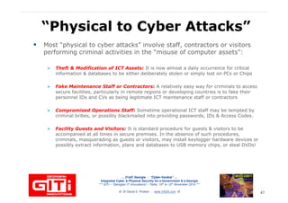 “Physical to Cyber Attacks”“Physical to Cyber Attacks”
Most “physical to cyber attacks” involve staff, contractors or visitors
performing criminal activities in the “misuse of computer assets”:
Theft & Modification of ICT Assets: It is now almost a daily occurrence for criticalTheft & Modification of ICT Assets: It is now almost a daily occurrence for critical
information & databases to be either deliberately stolen or simply lost on PCs or Chips
Fake Maintenance Staff or Contractors: A relatively easy way for criminals to access
secure facilities, particularly in remote regions or developing countries is to fake their
personnel IDs and CVs as being legitimate ICT maintenance staff or contractors
Compromised Operations Staff: Sometime operational ICT staff may be tempted by
criminal bribes, or possibly blackmailed into providing passwords, IDs & Access Codes.
Facility Guests and Visitors: It is standard procedure for guests & visitors to be
accompanied at all times in secure premises. In the absence of such procedures,
… 21stC Georgia :… 21stC Georgia : “Cyber“Cyber--VardziaVardzia”” ……
Integrated Cyber & Physical Security for e-Government & e-Georgia
*** GITi – “Georgian IT Innovations”– Tbilisi, 10th to 12th November 2010 ***
© Dr David E. Probert : www.VAZA.com ©
accompanied at all times in secure premises. In the absence of such procedures,
criminals, masquerading as guests or visitors, may install keylogger hardware devices or
possibly extract information, plans and databases to USB memory chips, or steal DVDs!
47
 