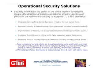 Operational Security SolutionsOperational Security Solutions
Securing information and assets in the virtual world of cyberspace
requires the discipline of rigorous operational security solutions and
policies in the real-world according to accepted ITU & ISO Standards:
Integrated Command and Control Operations (including fail-over control rooms)
Business Continuity & Disaster Recovery (for cybercrimes, terrorism & natural disasters)
Implementation of National, and Enterprise Computer Incident Response Teams (CERTs)
Integrated Digital Forensics, eCrime Unit & Cyber Legislation against Cybercrimes
Traditional Physical Security Defences & Deterrents (including security guards & fences!)
….Many criminal and terrorist attacks are through penetrating some combination of physical
and cybersecurity systems. Breaking into a physical building may allow a criminal to gain
… 21stC Georgia :… 21stC Georgia : “Cyber“Cyber--VardziaVardzia”” ……
Integrated Cyber & Physical Security for e-Government & e-Georgia
*** GITi – “Georgian IT Innovations”– Tbilisi, 10th to 12th November 2010 ***
© Dr David E. Probert : www.VAZA.com ©
and cybersecurity systems. Breaking into a physical building may allow a criminal to gain
secure ICT zones, and thence to on-line user accounts, documents & databases…
…Information can then be downloaded to chips or storage drives & stolen with relative ease…
48
 