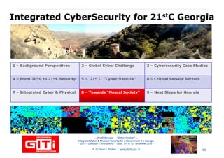 IntegratedIntegrated CyberSecurityCyberSecurity for 21for 21ststC GeorgiaC Georgia
1 – Background Perspectives 2 – Global Cyber Challenge 3 – Cybersecurity Case Studies
4 – From 20thC to 21stC Security 5 – 21st C “Cyber-Vardzia” 6 – Critical Service Sectors
7 – Integrated Cyber & Physical 88 –– Towards “NeuralTowards “Neural Society”Society” 9 – Next Steps for Georgia
… 21stC Georgia :… 21stC Georgia : “Cyber“Cyber--VardziaVardzia”” ……
Integrated Cyber & Physical Security for e-Government & e-Georgia
*** GITi – “Georgian IT Innovations”– Tbilisi, 10th to 12th November 2010 ***
© Dr David E. Probert : www.VAZA.com © 53
 