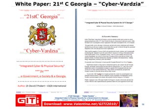 White Paper: 21White Paper: 21stst C GeorgiaC Georgia –– “Cyber“Cyber--VardziaVardzia””
… 21stC Georgia :… 21stC Georgia : “Cyber“Cyber--VardziaVardzia”” ……
Integrated Cyber & Physical Security for e-Government & e-Georgia
*** GITi – “Georgian IT Innovations”– Tbilisi, 10th to 12th November 2010 ***
© Dr David E. Probert : www.VAZA.com © 56Download:Download: www.Valentina.net/GITI2010/www.Valentina.net/GITI2010/Download:Download: www.Valentina.net/GITI2010/www.Valentina.net/GITI2010/
 