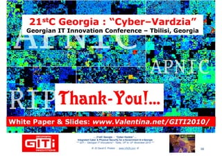 2121ststC Georgia : “CyberC Georgia : “Cyber––VardziaVardzia””
Georgian IT Innovation ConferenceGeorgian IT Innovation Conference –– Tbilisi, GeorgiaTbilisi, Georgia
2121ststC Georgia : “CyberC Georgia : “Cyber––VardziaVardzia””
Georgian IT Innovation ConferenceGeorgian IT Innovation Conference –– Tbilisi, GeorgiaTbilisi, Georgia
ThankThank--You!...You!...ThankThank--You!...You!...
… 21stC Georgia :… 21stC Georgia : “Cyber“Cyber--VardziaVardzia”” ……
Integrated Cyber & Physical Security for e-Government & e-Georgia
*** GITi – “Georgian IT Innovations”– Tbilisi, 10th to 12th November 2010 ***
© Dr David E. Probert : www.VAZA.com ©
ThankThank--You!...You!...ThankThank--You!...You!...
58
White Paper & Slides:White Paper & Slides: www.Valentina.net/GITI2010/www.Valentina.net/GITI2010/White Paper & Slides:White Paper & Slides: www.Valentina.net/GITI2010/www.Valentina.net/GITI2010/
 