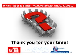 White Paper & Slides:White Paper & Slides: www.Valentina.net/GITI2010/www.Valentina.net/GITI2010/White Paper & Slides:White Paper & Slides: www.Valentina.net/GITI2010/www.Valentina.net/GITI2010/
… 21stC Georgia :… 21stC Georgia : “Cyber“Cyber--VardziaVardzia”” ……
Integrated Cyber & Physical Security for e-Government & e-Georgia
*** GITi – “Georgian IT Innovations”– Tbilisi, 10th to 12th November 2010 ***
© Dr David E. Probert : www.VAZA.com ©
Thank you for your time!Thank you for your time!Thank you for your time!Thank you for your time!
59
 