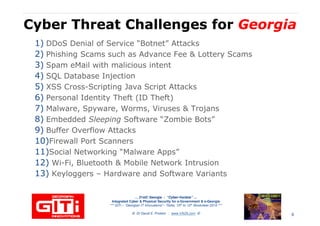Cyber Threat Challenges forCyber Threat Challenges for GeorgiaGeorgia
1) DDoS Denial of Service “Botnet” Attacks
2) Phishing Scams such as Advance Fee & Lottery Scams
3) Spam eMail with malicious intent
4) SQL Database Injection4) SQL Database Injection
5) XSS Cross-Scripting Java Script Attacks
6) Personal Identity Theft (ID Theft)
7) Malware, Spyware, Worms, Viruses & Trojans
8) Embedded Sleeping Software “Zombie Bots”
9) Buffer Overflow Attacks
10)Firewall Port Scanners
11)Social Networking “Malware Apps”
… 21stC Georgia :… 21stC Georgia : “Cyber“Cyber--VardziaVardzia”” ……
Integrated Cyber & Physical Security for e-Government & e-Georgia
*** GITi – “Georgian IT Innovations”– Tbilisi, 10th to 12th November 2010 ***
© Dr David E. Probert : www.VAZA.com ©
11)Social Networking “Malware Apps”
12) Wi-Fi, Bluetooth & Mobile Network Intrusion
13) Keyloggers – Hardware and Software Variants
6
 