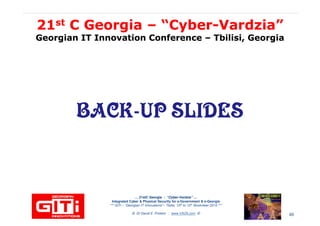 2121stst C GeorgiaC Georgia –– “Cyber“Cyber--VardziaVardzia””
Georgian IT Innovation ConferenceGeorgian IT Innovation Conference –– Tbilisi, GeorgiaTbilisi, Georgia
BACK-UP SLIDESBACK-UP SLIDES
… 21stC Georgia :… 21stC Georgia : “Cyber“Cyber--VardziaVardzia”” ……
Integrated Cyber & Physical Security for e-Government & e-Georgia
*** GITi – “Georgian IT Innovations”– Tbilisi, 10th to 12th November 2010 ***
© Dr David E. Probert : www.VAZA.com © 60
 