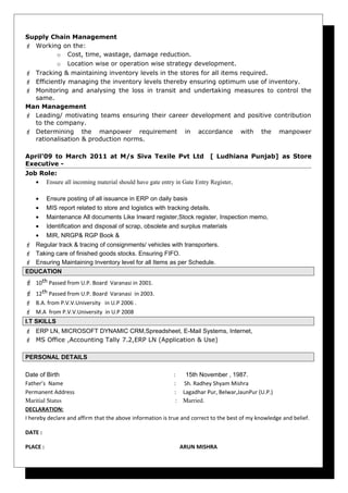 Supply Chain Management
 Working on the:
o Cost, time, wastage, damage reduction.
o Location wise or operation wise strategy development.
 Tracking & maintaining inventory levels in the stores for all items required.
 Efficiently managing the inventory levels thereby ensuring optimum use of inventory.
 Monitoring and analysing the loss in transit and undertaking measures to control the
same.
Man Management
 Leading/ motivating teams ensuring their career development and positive contribution
to the company.
 Determining the manpower requirement in accordance with the manpower
rationalisation & production norms.
April’09 to March 2011 at M/s Siva Texile Pvt Ltd [ Ludhiana Punjab] as Store
Executive -
Job Role:
• Ensure all incoming material should have gate entry in Gate Entry Register,
• Ensure posting of all issuance in ERP on daily basis
• MIS report related to store and logistics with tracking details.
• Maintenance All documents Like Inward register,Stock register, Inspection memo,
• Identification and disposal of scrap, obsolete and surplus materials
• MIR, NRGP& RGP Book &
 Regular track & tracing of consignments/ vehicles with transporters.
 Taking care of finished goods stocks. Ensuring FIFO.
 Ensuring Maintaining Inventory level for all Items as per Schedule.
EDUCATION
 10th Passed from U.P. Board Varanasi in 2001.
 12th Passed from U.P. Board Varanasi in 2003.
 B.A. from P.V.V.University in U.P 2006 .
 M.A from P.V.V.University in U.P 2008
I.T SKILLS
 ERP LN, MICROSOFT DYNAMIC CRM,Spreadsheet, E-Mail Systems, Internet,
 MS Office ,Accounting Tally 7.2,ERP LN (Application & Use)
PERSONAL DETAILS
Date of Birth : 15th November , 1987.
Father’s Name : Sh. Radhey Shyam Mishra
Permanent Address : Lagadhar Pur, Belwar,JaunPur (U.P.)
Maritial Status                                                                          :    Married.
DECLARATION:
I hereby declare and affirm that the above information is true and correct to the best of my knowledge and belief.
DATE :
PLACE : ARUN MISHRA
 