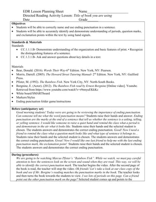 EDR Lesson Planning Sheet Name_______________________
Directed Reading Activity Lesson: Title of book you are using
Date______________ Grade______
Objectives
• Students will be able to correctly name and use ending punctuation in a sentence.
• Students will be able to accurately identify and demonstrate understanding of periods, question marks,
and exclamation points within the text by using hand signals.
Standards & Materials
Standards
• CC.1.1.1.B- Demonstrate understanding of the organization and basic features of print. • Recognize
the distinguishing features of a sentence.
• CC.1.3.1.B- Ask and answer questions about key details in a text.
Materials
• Bear, Donald. (2016). Words Their Way-6th
Edition. New York, NY: Pearson.
• Morris, Darrell. (2005). The Howard Street Tutoring Manual- 2nd
Edition. New York, NY: Guilford
Press.
• Pfister, M. (1992). The Rainbow Fish. New York City, NY: North-South Books.
• Borgnine, E. (Actor). (2012). The Rainbow Fish read by Ernest Borgnine [Online video]. Youtube.
Retrieved from https://www.youtube.com/watch?v=r9mryuEKkKc
• White board/SMARTboard
• Markers/Stylus
• Ending punctuation folder game/instructions
Before (anticipatory set)
Good morning students! Today were are going to be reviewing the importance of ending punctuation.
Can someone tell me what the word punctuation means? Students raise their hands and answer. Ending
punctuation are the marks at the end of a sentence that tell us whether the sentence is a asking, telling,
or yelling sentence. I would like someone to raise a quiet hand and remind the class what a period is
and demonstrate in the air what it looks like. Students raise their hands and the selected student is
chosen. The students answers and demonstrates the correct ending punctuation. Good! Now I need a
friend to remind the class what a question mark looks like and what type of sentence it belongs to. .
Students raise their hands and the selected student is chosen. The students answers and demonstrates
the correct ending punctuation. Great! Now I would like one last friend to help me with the last ending
punctuation mark, the exclamation point! Students raise their hands and the selected student is chosen.
The students answers and demonstrates the correct ending punctuation.
During (procedures)
We are going to be watching Marcus Pfister’s “Rainbow Fish”. While we watch, we must pay careful
attention to how the sentences look on the screen and sound when they are read. This way, we will be
able to identify the correct punctuation mark. The teacher begins the video. After the second page of
the book is read, the teacher will stop the video. Ok friends! Let’s take a look at our class copy of the
book and see if Mr. Borgine’s reading matches the punctuation marks in the book. The teacher looks
and then turns the book towards the students to view. I see lots of periods on this page. Can a friend
point out the other punctuation mark on the page? Selected student comes up and points to the
 