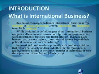 INTRODUCTION
What is International Business?
 Business dictionary.com defines international business as “the
exchange of goods and services among individuals and businesses
in multiple countries.”.
 While wikipaedia’s definition goes thus: “International Business
comprises all commercial transactions (private and governmental,
sales, investments, logistics, and transportation) that take place
between two or more regions, countries and nations beyond their
political boundaries.” en.wikipedia.org.“
 International business deals primarily with business activities
that crosses national boundaries whether they be movement of
goods, services, capital or personnel, transfer of technology or even
the supervision of employees” Jakada (2014)
 