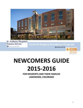 1
General Surgery Residency Program
Sponsored by
NEWCOMERS GUIDE
2015-2016
FOR RESIDENTS AND THEIR FAMILIES
LAKEWOOD, COLORADO
 