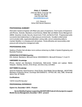 PAUL C. TURNER
2163 San Moritz Circle Apt 104
Herndon, VA 20170
Cell (703) 629-7998
pturner@writeme.com
U.S. Citizen &
Active DoD Secret Clearance
PROFESSIONAL SUMMARY
Information Systems Engineer with fifteen plus years of experience. Over 8 years of Experience
with IPhones, Androids, Blackberry smart Devices, Mobile Mail and Mobile Device Management
(MDM). Industries include; Security, Government, Profit, and Not-for-Profit. Progressively builds
successful client relationships in a high-pressure environments. Excellent written/verbal
communication skills, organizational/problem solving skills, and an outstanding ability to
maintain flexibility in a changing work atmosphere. Works efficiently and resourcefully under
pressure with strong time management skills.
PROFESSIONAL GOAL
Seeking a Position that will allow me to continue enhancing my Skills in System Engineering and
Business Practices.
OPERATING SYSTEMS Expertise
IOS, Android, Blackberry; Microsoft Server 2003/2008/2012; Microsoft Windows 7, 8 and 10
HARDWARE Knowledge
IPhone, Android and Blackberry Smartphones, Multi-vendor Tablets and Laptops: Mobile
Hotspots: Desktop, Servers, Drive Arrays, and drive array controllers
SOFTWARE Knowledge
Good for Enterprise, Good Dynamics, Good Works, Good Mobile Service Manager, (BOXTONE)
Blackberry Enterprise Server, Exchange 2007/2008/2012, OFFICE 365, SQL, SMS, Winternals
Admin Pak, HP RADIA
Certifications:
1/2016 CompTIA Security+
PROFESSIONAL EXPERIENCE
Gyanni Inc. December 1 2015 – Present
SeniorMobility Engineersupporting ACCENTUREFederal’sDLAprojectto support
Mobile Device Management, December 1 2015 - present
 