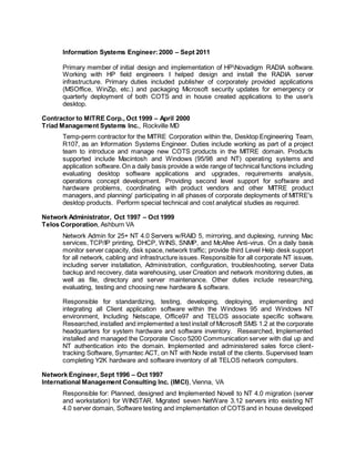 Information Systems Engineer:2000 – Sept 2011
Primary member of initial design and implementation of HPNovadigm RADIA software.
Working with HP field engineers I helped design and install the RADIA server
infrastructure. Primary duties included publisher of corporately provided applications
(MSOffice, WinZip, etc.) and packaging Microsoft security updates for emergency or
quarterly deployment of both COTS and in house created applications to the user’s
desktop.
Contractor to MITRE Corp., Oct 1999 – April 2000
Triad Management Systems Inc., Rockville MD
Temp-perm contractor for the MITRE Corporation within the, Desktop Engineering Team,
R107, as an Information Systems Engineer. Duties include working as part of a project
team to introduce and manage new COTS products in the MITRE domain. Products
supported include Macintosh and Windows (95/98 and NT) operating systems and
application software.On a daily basis provide a wide range of technical functions including
evaluating desktop software applications and upgrades, requirements analysis,
operations concept development. Providing second level support for software and
hardware problems, coordinating with product vendors and other MITRE product
managers, and planning/ participating in all phases of corporate deployments of MITRE's
desktop products. Perform special technical and cost analytical studies as required.
Network Administrator, Oct 1997 – Oct 1999
Telos Corporation, Ashburn VA
Network Admin for 25+ NT 4.0 Servers w/RAID 5, mirroring, and duplexing, running Mac
services, TCP/IP printing, DHCP, WINS, SNMP, and McAfee Anti-virus. On a daily basis
monitor server capacity, disk space, network traffic; provide third Level Help desk support
for all network, cabling and infrastructure issues. Responsible for all corporate NT issues,
including server installation, Administration, configuration, troubleshooting, server Data
backup and recovery, data warehousing, user Creation and network monitoring duties, as
well as file, directory and server maintenance. Other duties include researching,
evaluating, testing and choosing new hardware & software.
Responsible for standardizing, testing, developing, deploying, implementing and
integrating all Client application software within the Windows 95 and Windows NT
environment, Including Netscape, Office97 and TELOS associate specific software.
Researched,installed and implemented a test install of Microsoft SMS 1.2 at the corporate
headquarters for system hardware and software inventory. Researched, Implemented
installed and managed the Corporate Cisco 5200 Communication server with dial up and
NT authentication into the domain. Implemented and administered sales force client-
tracking Software, Symantec ACT, on NT with Node install of the clients. Supervised team
completing Y2K hardware and software inventory of all TELOS network computers.
Network Engineer, Sept 1996 – Oct 1997
International Management Consulting Inc. (IMCI), Vienna, VA
Responsible for: Planned, designed and Implemented Novell to NT 4.0 migration (server
and workstation) for WINSTAR. Migrated seven NetWare 3.12 servers into existing NT
4.0 server domain, Software testing and implementation of COTSand in house developed
 