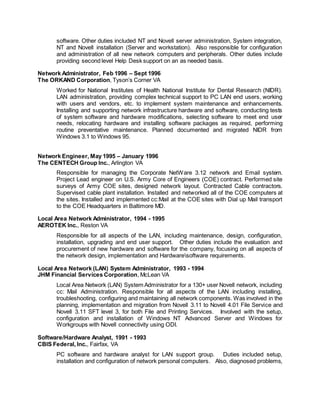 software. Other duties included NT and Novell server administration, System integration,
NT and Novell installation (Server and workstation). Also responsible for configuration
and administration of all new network computers and peripherals. Other duties include
providing second level Help Desk support on an as needed basis.
Network Administrator, Feb 1996 – Sept 1996
The ORKAND Corporation, Tyson’s Corner VA
Worked for National Institutes of Health National Institute for Dental Research (NIDR).
LAN administration, providing complex technical support to PC LAN end users, working
with users and vendors, etc. to implement system maintenance and enhancements.
Installing and supporting network infrastructure hardware and software, conducting tests
of system software and hardware modifications, selecting software to meet end user
needs, relocating hardware and installing software packages as required, performing
routine preventative maintenance. Planned documented and migrated NIDR from
Windows 3.1 to Windows 95.
Network Engineer, May 1995 – January 1996
The CENTECH Group Inc., Arlington VA
Responsible for managing the Corporate NetWare 3.12 network and Email system.
Project Lead engineer on U.S. Army Core of Engineers (COE) contract. Performed site
surveys of Army COE sites, designed network layout. Contracted Cable contractors.
Supervised cable plant installation. Installed and networked all of the COE computers at
the sites. Installed and implemented cc:Mail at the COE sites with Dial up Mail transport
to the COE Headquarters in Baltimore MD.
Local Area Network Administrator, 1994 - 1995
AEROTEK Inc., Reston VA
Responsible for all aspects of the LAN, including maintenance, design, configuration,
installation, upgrading and end user support. Other duties include the evaluation and
procurement of new hardware and software for the company, focusing on all aspects of
the network design, implementation and Hardwaresoftware requirements.
Local Area Network (LAN) System Administrator, 1993 - 1994
JHM Financial Services Corporation, McLean VA
Local Area Network (LAN) System Administrator for a 130+ user Novell network, including
cc: Mail Administration. Responsible for all aspects of the LAN including installing,
troubleshooting, configuring and maintaining all network components. Was involved in the
planning, implementation and migration from Novell 3.11 to Novell 4.01 File Service and
Novell 3.11 SFT level 3, for both File and Printing Services. Involved with the setup,
configuration and installation of Windows NT Advanced Server and Windows for
Workgroups with Novell connectivity using ODI.
Software/Hardware Analyst, 1991 - 1993
CBIS Federal, Inc., Fairfax, VA
PC software and hardware analyst for LAN support group. Duties included setup,
installation and configuration of network personal computers. Also, diagnosed problems,
 