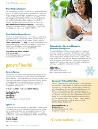 Reduce Anxiety, Stress, and Pain with
NADA and Healing Touch
Certified NADA (National Acupuncture Detoxification Association)
instructors provide ear acupuncture to help restore balance to the
body and Healing Touch to clear, balance, energize, and support the
human energy system. Benefits include increased calmness, better
sleep, less agitation, stress relief, and reduced cravings for alcohol and
drugs, including nicotine. Registration is not required. A suggested
donation of $15 per 45-minute session helps defray costs. For more
information, call (269) 449-4494 or (269) 449-5465.
Wednesdays
4:00 to 7:00 p.m.
Marie Yeager Cancer Center
Ward and Kinney Conference Room
event locations SEE PAGE 14
CALENDAR of events
general health
Bones in Balance
This four-week class teaches those diagnosed with osteoporosis and
osteopenia how to successfully live with these conditions through
self-management. Classes include valuable self-management tips from
a pharmacist, specially trained physical therapists, registered dietitian,
nurse educator, and counselor. A physician order is required; the
class is billable to your insurance. There is a $25 registration fee.
To register, call (269) 556-7150.
All classes are 9:00 to 11:30 a.m. or 5:00 to 7:30 p.m.
Tuesdays/Thursdays:
January 5 to 18
February 2 to 25
March 8 to 31
Center for Outpatient Services, St. Joseph
MyPlate 101
This class will help you understand the importance of proper nutrition
and how it impacts your general health and well-being. You will learn
how to read food labels and how to avoid “portion distortion.” You
will get tips on making a great plate and eating better on a budget.
Preregistration is required by calling (269) 556-2808 or (866) 260-7544.
Tuesday, March 15
10:00 to 11:00 a.m.
Niles District Library
10 | HealthCurrents Winter 2016 | www.lakelandhealth.org
Breastfeeding Resources
The Breastfeeding Boutique is located at the Center for Outpatient
Services, St. Joseph. All services are by appointment and include
private lactation consults, baby weight assessments, and custom
bra fittings. The boutique offers a full line of Medela® products,
including breast pumps for purchase or rental. Nursing apparel
and accessories are also available. Free product delivery to
moms at the Lakeland hospitals in Niles and St. Joseph. Visit
www.lakelandhealth.org/breastfeeding or call a Lakeland
Lactation Consultant at (269) 927-5355, Monday through Friday
from 8:30 a.m. to 4:00 p.m., or call (866) 260-7544.
Breastfeeding Support Group
The Center for Health Enhancement is now holding a Breastfeeding
Support Group for all breastfeeding mothers (and their babies) as
well as expectant mothers. Led by Certified Lactation Consultant
Denise Lenardson, RN, CCE, IBCLC, the group provides a forum for
breastfeeding women to gain confidence, support, and guidance.
A scale for weighing babies will also be available during the
meetings. For more information, call (269) 927-5355.
Every Wednesday (except holidays)
11:00 a.m. to noon
Center for Outpatient Services, St. Joseph
Pharmacy Conference Room
Community Wellness Workshop
February is American Heart Month. Please join Community Health
and Wellness at Lakeland Health for a free community heart health
screening, education and health coaching event. The screening
will include a fasting cholesterol lipid panel, blood pressure, and
body mass index (BMI) screening. The cholesterol lipid panel
includes total cholesterol, HDL, LDL, triglycerides, and blood sugar.
A 12-hour fast (no food, only water) is required. Participants must
be age 18 or older. Refreshments will be provided. Registration is
required; however, walk-ins will be accepted if space is available.
For more information and to make an appointment, call
(269) 556-2808 or (866) 260-7544.
Wednesday, February 24
8:30 to 10:30 a.m.
Boys & Girls Clubs of Benton Harbor
Fettig Youth Campus
 