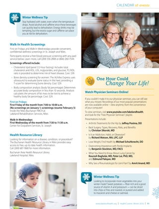 www.lakelandhealth.org | HealthCurrents Winter 2016 | 11
Walk-In Health Screenings
First on Fridays and Walk-In Wednesdays provide convenient,
confidential wellness screenings in St. Joseph and Niles.
Participants receive a free blood pressure screening with any paid
service below. Learn more, call (269) 556-2808 or (866) 260-7544.
Screenings offered include:
	 • 	Cholesterol lipid panel (12-hour fasting): Includes total
		 cholesterol and HDL, LDL, triglycerides, and glucose; TC/HDL
		 ratio is provided to determine risk of heart disease. Cost: $39.
	 • 	Bone density screening for women: The Achilles Express uses
		 ultrasound to evaluate bone status in the heel, providing a
		 T-score for determining bone density. Cost: $29.
	 • 	Body composition analysis (body fat percentage): Determines
		 accurate body composition in less than 10 seconds. Analysis
		 calculates the amount of fat mass to be lost to achieve a
		 healthy body fat percentage. Cost: $29.
First on Fridays
First Friday of the month from 7:00 to 10:00 a.m.
(No screenings on January 1; screenings resume February 5)
Inside the Niles-Buchanan YMCA at
Lakeland Rehabilitation Services, Niles
Walk-In Wednesdays
First Wednesday of the month from 7:30 to 11:30 a.m.
Center for Outpatient Services, St. Joseph
Health Resource Library
Looking for information on a disease, condition, or procedure?
The Buchanan Health Resource Library in Niles provides easy
access to free, up-to-date health information.
Call (269) 687-1868 for more information.
Buchanan Area Health Resource Library
Lakeland Hospital, Niles
CALENDAR of events
Watch Physician Seminars Online!
If you couldn’t make it to our physician seminars, you can still see
what you missed. Recordings of our most popular presentations
are now available online – view anytime, from the convenience
of your computer!
To view seminars, visit www.youtube.com/lakelandhealth,
and look for the “Free Physician Seminars” playlist.
Presentations include:
•	 Arthritis Treatments for the Hip by Jeffrey Postma, DO
•	 Back Surgery: Types, Recovery, Risks, and Benefits
by Christian Sikorski, MD
•	 Is It an Addiction, Habit, or Obsession?
by Richard Watson, MA, LPC, LLP
•	 Lose Weight, Find Health by Michael Schuhknecht, DO
•	 Overcoming Impotence with Penile Implants
by Benjamin Stockton, MD, FACS
•	 What You Need to Know About Lung Cancer by
Kourosh Baghelai, MD, Peter Lai, PhD, MD,
and Edmund Paloyan, MD
•	 Why See a Rheumatologist for Joint Pain? by Amrit Anand, MD
Winter Wellness Tip
Stay hydrated with water, even when the temperature
drops. Avoid alcohol and caffeine since these beverages
can quickly lead to dehydration. Energy drinks may be
tempting, but the excess sugar and caffeine can place
you at risk for dehydration.
Winter Wellness Tip
Looking to incorporate more vegetables into your
winter meals? Sweet potatoes - fiber-rich and a good
source of vitamin A and potassium - can be sliced
into chips or fries and roasted, or pureed and added
to macaroni and cheese or oatmeal.
 