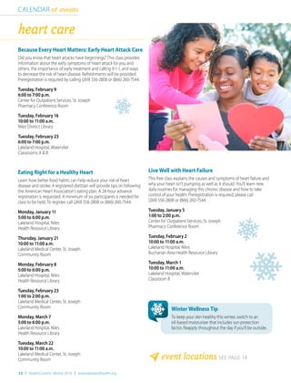 12 | HealthCurrents Winter 2016 | www.lakelandhealth.org
Because Every Heart Matters: Early Heart Attack Care
Did you know that heart attacks have beginnings? This class provides
information about the early symptoms of heart attack for you and
others, the importance of early treatment and calling 9-1-1, and ways
to decrease the risk of heart disease. Refreshments will be provided.
Preregistration is required by calling (269) 556-2808 or (866) 260-7544.
Tuesday, February 9
6:00 to 7:00 p.m.
Center for Outpatient Services, St. Joseph
Pharmacy Conference Room
Tuesday, February 16
10:00 to 11:00 a.m.
Niles District Library
Tuesday, February 23
6:00 to 7:00 p.m.
Lakeland Hospital, Watervliet
Classrooms A & B
Eating Right for a Healthy Heart
Learn how better food habits can help reduce your risk of heart
disease and stroke. A registered dietitian will provide tips on following
the American Heart Association’s eating plan. A 24-hour advance
registration is requested. A minimum of six participants is needed for
class to be held. To register, call (269) 556-2808 or (866) 260-7544.
Monday, January 11
5:00 to 6:00 p.m.
Lakeland Hospital, Niles
Health Resource Library
Thursday, January 21
10:00 to 11:00 a.m.
Lakeland Medical Center, St. Joseph
Community Room
Monday, February 8
5:00 to 6:00 p.m.
Lakeland Hospital, Niles
Health Resource Library
Tuesday, February 23
1:00 to 2:00 p.m.
Lakeland Medical Center, St. Joseph
Community Room
Monday, March 7
5:00 to 6:00 p.m.
Lakeland Hospital, Niles
Health Resource Library
Tuesday, March 22
10:00 to 11:00 a.m.
Lakeland Medical Center, St. Joseph
Community Room
Live Well with Heart Failure
This free class explains the causes and symptoms of heart failure and
why your heart isn’t pumping as well as it should. You’ll learn new
daily routines for managing this chronic disease and how to take
control of your health. Preregistration is required; please call
(269) 556-2808 or (866) 260-7544.
Tuesday, January 5
1:00 to 2:00 p.m.
Center for Outpatient Services, St. Joseph
Pharmacy Conference Room
Tuesday, February 2
10:00 to 11:00 a.m.
Lakeland Hospital, Niles
Buchanan Area Health Resource Library
Tuesday, March 1
10:00 to 11:00 a.m.
Lakeland Hospital, Watervliet
Classroom B
CALENDAR of events
event locations SEE PAGE 14
heart care
Winter Wellness Tip
To keep your skin healthy this winter, switch to an
oil-based moisturizer that includes sun protection
factor. Reapply throughout the day if you’ll be outside.
 