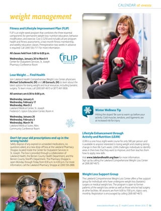 CALENDAR of events
weight management
Fitness and Lifestyle Improvement Plan (FLIP)
FLIP is an eight-week program that combines the three essential
components for permanent weight loss: nutrition education, behavior
modification, and exercise. Cost is $250 and includes all pre-program
health and fitness assessments, a two-month fitness membership,
and weekly education classes. Preregistration two weeks in advance
is required. Call (269) 556-7171 for more information.
All classes held from 5:00 to 6:00 p.m.
Wednesdays, January 20 to March 9
Center for Outpatient Services, St. Joseph
Pharmacy Conference Room
Lose Weight … Find Health
Join Lakeland Health Comprehensive Weight Loss Center physicians
Michael Schuhknecht, DO, and Jill Gorsuch, DO, to learn about the
latest options for losing weight and local resources, including bariatric
surgery. To learn more, call (269) 687-4673 or (877) 467-3858.
All seminars are 6:30 to 8:00 p.m.
Wednesday, January 6
Wednesday, February 17
Wednesday, March 2
Lakeland Medical Center, St. Joseph
Frederick S. Upton Education Center, Room 4
Wednesday, January 20
Wednesday, February 3
Wednesday, March 16
Lakeland Medical Suites, Niles
Community Conference Room
Fitness and Lifestyle
Improvement Plan
www.lakelandhealth.org | HealthCurrents Winter 2016 | 13
Winter Wellness Tip
Hitting the slopes? Be sure to warm up before your
activity. Cold muscles, tendons, and ligaments are
at increased risk for injury.
Lifestyle Enhancement through
Activity and Nutrition (LEAN)
LEAN is a one-hour, eight-week course for only $80 per person and
is available to anyone interested in losing weight and creating lasting
change in their life. Each week, LEAN challenges individuals to identify
areas in their lives that they want to improve, and then teaches them
how to apply new skills.
Visit www.lakelandhealth.org/lean for more information.
Sign up by calling the Lakeland Comprehensive Weight Loss Center
at (269) 687-4673.
Weight Loss Support Group
The Lakeland Comprehensive Weight Loss Center offers a free support
group for individuals who have undergone weight loss (bariatric)
surgery or medical weight loss. The program is open to former
patients of the weight loss center as well as those who’ve had surgery
at other facilities. All sessions are from 6:00 to 7:00 p.m.; topics vary
monthly. Registration is encouraged by calling (269) 687-4673.
Don’t let your old prescriptions end up in the
wrong hands!
Safely dispose of any expired or unneeded medications, no
questions asked, at a new drop-off box at the Lakeland Pharmacy
Shoppe, located inside the Center for Outpatient Services in
St. Joseph. The box is provided through a collaboration of
Lakeland Health, the Berrien County Health Department, and the
Berrien County Sheriff’s Department. The Pharmacy Shoppe is
open Monday through Friday from 8:30 a.m. to 4:30 p.m. For more
information, call the Lakeland Pharmacy Shoppe at (269) 556-2888.
 