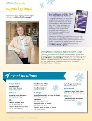 14 | HealthCurrents Winter 2016 | www.lakelandhealth.org
Niles-Buchanan YMCA
905 North Front Street
Niles District Library
620 E. Main Street
St. Joseph
Center for Outpatient Services, St. Joseph
3900 Hollywood Road
The Chapel
4250 Washington Avenue
Hospice at Home, St. Joseph
4025 Health Park Lane
Lakeland Medical Center, St. Joseph
1234 Napier Avenue
Benton Harbor
Boys & Girls Club
Fettig Youth Campus
600 Nate Wells Sr. Drive
Buchanan
Hospice at Home, Buchanan
4017 Chamberlain Road
Niles
Lakeland Hospital, Niles
31 N. St. Joseph Avenue
Lakeland Medical Suites, Niles
42 N. St. Joseph Avenue
Marie Yeager Cancer Center
3900 Hollywood Road
South Haven
Hospice at Home, South Haven
05055 Blue Star Memorial Highway
Watervliet
Lakeland Hospital, Watervliet
400 Medical Park Drive
event locations
CALENDAR of events
support groups
Support groups can be found on Lakeland Health’s
website at www.lakelandhealth.org/support
New! Mobile App for Older Adult
Patients and Family Members
If you are an older adult or are caring for an
aging family member, check out the new
Patients+Family Mobile App from NICHE
(Nurses Improving Care for Healthsystem
Elders). With this app, seniors and their
caregivers can use their smartphones
or tablets to access valuable health
information, plus resources such as
checklists to help prepare for hospital
stays and other transitions.
As part of the NICHE program, Lakeland recognizes that older
adult patients have specialized needs, and that patient- and
family-centered care helps create a positive experience for aging
patients. To download this free app and to learn more about
how Lakeland meets the needs of older patients, visit
www.lakelandhealth.org/niche
Visiting Patients at Lakeland Medical Center, St. Joseph
Planning to see a friend or family member staying at Lakeland Medical Center,
St. Joseph? To protect the safety and privacy of our patients and team members,
check in first at the Information Desk in the Welcome Center (Napier Avenue
entrance). Our greeters will provide you with a visitor’s pass and help you find
your way. Please note that you will be unable to access some areas of
the hospital without a visitor’s pass.
 