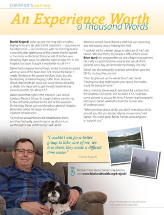 16 | HealthCurrents Winter 2016 | www.lakelandhealth.org
To hear more about Daniel’s experience,
visit www.lakelandhealth.org/krajecki
An Experience Wortha Thousand Words
OUR PATIENTS say it best
Daniel Krajecki woke up one morning with a tingling
feeling in his arm. He didn’t think much of it — assuming he
had slept on it — and continued with his morning routine.
It was only after getting out of the shower that he looked
in the mirror and noticed that one side of his face was
drooping. Right away, he called his mom to take him to the
hospital, but soon thought it was better to call 9-1-1.
Daniel had a massive hemorrhagic stroke. A stroke is caused
when an area of the brain does not receive the blood it
needs. Strokes can be caused by blood clots, but also
by bleeding, or hemorrhaging, in the brain. Because
blood-deprived brain tissue can cause serious disability
or death, it is important to get the right treatment as
soon as possible by calling 9-1-1.
Daniel spent that night in the Intensive Care Unit at
Lakeland Medical Center, St. Joseph, before transferring
to the Ortho/Neuro floor for the rest of the weekend.
On Monday, Daniel was transferred to Lakeland Hospital,
Watervliet, where he began six weeks of
inpatient rehabilitation.
“One of our acquaintances did rehabilitation there,
and they had really great things to say about it, so
we through it was worth trying,” said Daniel.
When he arrived, Daniel found a staff that was reassuring
and enthusiastic about helping him heal.
“I couldn’t ask for a better group to take care of me,” said
Daniel. “We love them; they made a difficult time easier.
Brian Ward, the program director, was a big encouragement.
He made it a point to come around and see all of the
patients every day, and even did my therapy one day.”
Daniel was also pleasantly surprised when Brian gave the
OK for his dog, Oreo, to visit.
“Oreo brightened up the whole floor,” said Daniel.
“Having your dog really boosts your spirits, and makes
it just like being at home.”
Every morning, Daniel would see beautiful sunrises from
the window in his room, and he asked if he could take
some pictures to occupy his time. A longtime photography
enthusiast, Daniel wanted to show the human side
of stroke recovery.
“When you hear about stroke, you don’t hear about who’s
around you. But you end up relying on everyone,” said
Daniel. “You need good family, friends, and caregivers
to support you.”
“I couldn’t ask for a better
group to take care of me, we
love them; they made a difficult
time easier.”
					 – Daniel Krajecki
Above: Photos taken by Daniel Krajecki.
Left: Daniel and his dog, Oreo.
 