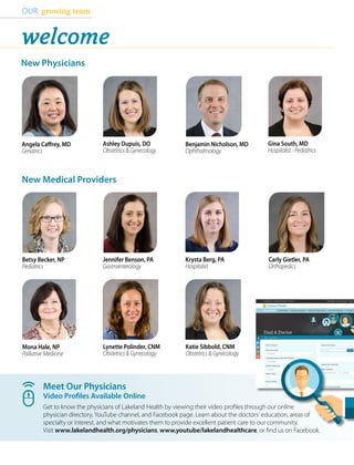 Meet Our Physicians
Video Profiles Available Online
Get to know the physicians of Lakeland Health by viewing their video profiles through our online
physician directory, YouTube channel, and Facebook page. Learn about the doctors’ education, areas of
specialty or interest, and what motivates them to provide excellent patient care to our community.
Visit www.lakelandhealth.org/physicians, www.youtube/lakelandhealthcare, or find us on Facebook.
OUR growing team
Ashley Dupuis, DO
Obstetrics & Gynecology
Betsy Becker, NP
Pediatrics
Krysta Berg, PA
Hospitalist
Gina South, MD
Hospitalist - Pediatrics
Jennifer Benson, PA
Gastroenterology
Mona Hale, NP
Palliative Medicine
New Physicians
New Medical Providers
welcome
Katie Sibbold, CNM
Obstetrics & Gynecology
Angela Caffrey, MD
Geriatrics
Carly Gietler, PA
Orthopedics
Lynette Polinder, CNM
Obstetrics & Gynecology
Benjamin Nicholson, MD
Ophthalmology
 