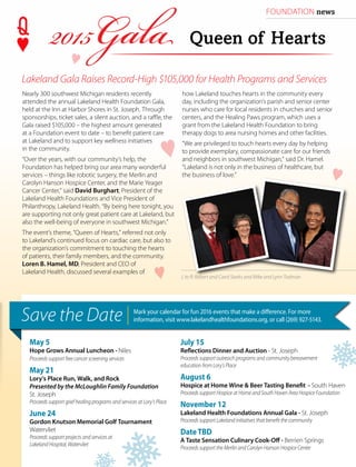 FOUNDATION news
Nearly 300 southwest Michigan residents recently
attended the annual Lakeland Health Foundation Gala,
held at the Inn at Harbor Shores in St. Joseph. Through
sponsorships, ticket sales, a silent auction, and a raffle, the
Gala raised $105,000 – the highest amount generated
at a Foundation event to date – to benefit patient care
at Lakeland and to support key wellness initiatives
in the community.
“Over the years, with our community’s help, the
Foundation has helped bring our area many wonderful
services – things like robotic surgery, the Merlin and
Carolyn Hanson Hospice Center, and the Marie Yeager
Cancer Center,” said David Burghart, President of the
Lakeland Health Foundations and Vice President of
Philanthropy, Lakeland Health. “By being here tonight, you
are supporting not only great patient care at Lakeland, but
also the well-being of everyone in southwest Michigan.”
The event’s theme, “Queen of Hearts,” referred not only
to Lakeland’s continued focus on cardiac care, but also to
the organization’s commitment to touching the hearts
of patients, their family members, and the community.
Loren B. Hamel, MD, President and CEO of
Lakeland Health, discussed several examples of
L to R: Robert and Carol Starks and Mike and Lynn Todman
www.lakelandhealth.org | HealthCurrents Spring 2015 | 19
May 5
Hope Grows Annual Luncheon - Niles
Proceeds support free cancer screening services
May 21
Lory’s Place Run, Walk, and Rock
Presented by the McLoughlin Family Foundation
St. Joseph
Proceeds support grief healing programs and services at Lory’s Place
June 24
Gordon Knutson Memorial Golf Tournament
Watervliet
Proceeds support projects and services at
Lakeland Hospital, Watervliet
July 15
Reflections Dinner and Auction - St. Joseph
Proceeds support outreach programs and community bereavement
education from Lory’s Place
August 6
Hospice at Home Wine & Beer Tasting Benefit - South Haven
Proceeds support Hospice at Home and South Haven Area Hospice Foundation
November 12
Lakeland Health Foundations Annual Gala - St. Joseph
Proceeds support Lakeland initiatives that benefit the community
DateTBD
A Taste Sensation Culinary Cook-Off - Berrien Springs
Proceeds support the Merlin and Carolyn Hanson Hospice Center
Save the Date Mark your calendar for fun 2016 events that make a difference. For more
information, visit www.lakelandhealthfoundations.org, or call (269) 927-5143.
Queen of Hearts
how Lakeland touches hearts in the community every
day, including the organization’s parish and senior center
nurses who care for local residents in churches and senior
centers, and the Healing Paws program, which uses a
grant from the Lakeland Health Foundation to bring
therapy dogs to area nursing homes and other facilities.
“We are privileged to touch hearts every day by helping
to provide exemplary, compassionate care for our friends
and neighbors in southwest Michigan,” said Dr. Hamel.
“Lakeland is not only in the business of healthcare, but
the business of love.”
Lakeland Gala Raises Record-High $105,000 for Health Programs and Services
 