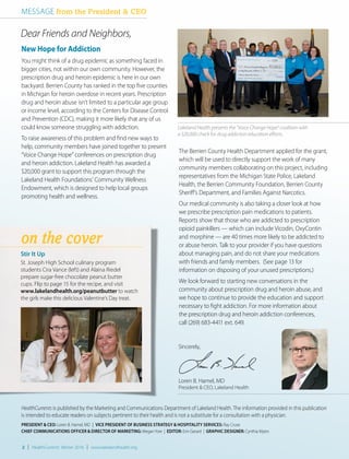 You might think of a drug epidemic as something faced in
bigger cities, not within our own community. However, the
prescription drug and heroin epidemic is here in our own
backyard. Berrien County has ranked in the top five counties
in Michigan for heroin overdose in recent years. Prescription
drug and heroin abuse isn’t limited to a particular age group
or income level, according to the Centers for Disease Control
and Prevention (CDC), making it more likely that any of us
could know someone struggling with addiction.
To raise awareness of this problem and find new ways to
help, community members have joined together to present
“Voice Change Hope” conferences on prescription drug
and heroin addiction. Lakeland Health has awarded a
$20,000 grant to support this program through the
Lakeland Health Foundations’ Community Wellness
Endowment, which is designed to help local groups
promoting health and wellness.
Stir It Up
St. Joseph High School culinary program
students Cira Vance (left) and Alaina Riedel
prepare sugar-free chocolate peanut butter
cups. Flip to page 15 for the recipe, and visit
www.lakelandhealth.org/peanutbutter to watch
the girls make this delicious Valentine’s Day treat.
HealthCurrents is published by the Marketing and Communications Department of Lakeland Health. The information provided in this publication
is intended to educate readers on subjects pertinent to their health and is not a substitute for a consultation with a physician.
PRESIDENT & CEO: Loren B. Hamel, MD | VICE PRESIDENT OF BUSINESS STRATEGY & HOSPITALITY SERVICES: Ray Cruse
CHIEF COMMUNICATIONS OFFICER & DIRECTOR OF MARKETING: Megan Yore | EDITOR: Erin Gerard | GRAPHIC DESIGNER: Cynthia Myers
Sincerely,
Loren B. Hamel, MD
President & CEO, Lakeland Health
The Berrien County Health Department applied for the grant,
which will be used to directly support the work of many
community members collaborating on this project, including
representatives from the Michigan State Police, Lakeland
Health, the Berrien Community Foundation, Berrien County
Sheriff’s Department, and Families Against Narcotics.
Our medical community is also taking a closer look at how
we prescribe prescription pain medications to patients.
Reports show that those who are addicted to prescription
opioid painkillers — which can include Vicodin, OxyContin
and morphine — are 40 times more likely to be addicted to
or abuse heroin. Talk to your provider if you have questions
about managing pain, and do not share your medications
with friends and family members. (See page 13 for
information on disposing of your unused prescriptions.)
We look forward to starting new conversations in the
community about prescription drug and heroin abuse, and
we hope to continue to provide the education and support
necessary to fight addiction. For more information about
the prescription drug and heroin addiction conferences,
call (269) 683-4411 ext. 649.
on the cover
2 | HealthCurrents Winter 2016 | www.lakelandhealth.org
MESSAGE from the President & CEO
Dear Friends and Neighbors,
New Hope for Addiction
Lakeland Health presents the “Voice Change Hope” coalition with
a $20,000 check for drug addiction education efforts.
 
