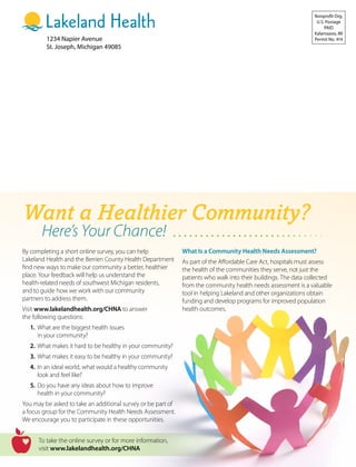1234 Napier Avenue
St. Joseph, Michigan 49085
Nonprofit Org.
U.S. Postage
PAID
Kalamazoo, MI
Permit No. 414
Want a Healthier Community?
Here’s Your Chance!
By completing a short online survey, you can help
Lakeland Health and the Berrien County Health Department
find new ways to make our community a better, healthier
place. Your feedback will help us understand the
health-related needs of southwest Michigan residents,
and to guide how we work with our community
partners to address them.
Visit www.lakelandhealth.org/CHNA to answer
the following questions:
	 1.	What are the biggest health issues
		 in your community?
	 2.	What makes it hard to be healthy in your community?
	 3.	What makes it easy to be healthy in your community?
	 4.	In an ideal world, what would a healthy community
		 look and feel like?
	 5.	Do you have any ideas about how to improve
		 health in your community?
You may be asked to take an additional survey or be part of
a focus group for the Community Health Needs Assessment.
We encourage you to participate in these opportunities.
What Is a Community Health Needs Assessment?
As part of the Affordable Care Act, hospitals must assess
the health of the communities they serve, not just the
patients who walk into their buildings. The data collected
from the community health needs assessment is a valuable
tool in helping Lakeland and other organizations obtain
funding and develop programs for improved population
health outcomes.
To take the online survey or for more information,
visit www.lakelandhealth.org/CHNA
 