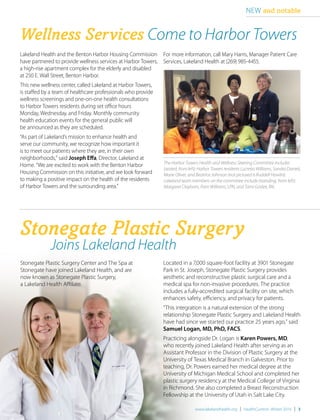 www.lakelandhealth.org | HealthCurrents Winter 2016 | 3
NEW and notable
Wellness Services Come to Harbor Towers
Stonegate Plastic Surgery
Joins Lakeland Health
Lakeland Health and the Benton Harbor Housing Commission
have partnered to provide wellness services at Harbor Towers,
a high-rise apartment complex for the elderly and disabled
at 250 E. Wall Street, Benton Harbor.
This new wellness center, called Lakeland at Harbor Towers,
is staffed by a team of healthcare professionals who provide
wellness screenings and one-on-one health consultations
to Harbor Towers residents during set office hours
Monday, Wednesday, and Friday. Monthly community
health education events for the general public will
be announced as they are scheduled.
“As part of Lakeland’s mission to enhance health and
serve our community, we recognize how important it
is to meet our patients where they are, in their own
neighborhoods,” said Joseph Effa, Director, Lakeland at
Home. “We are excited to work with the Benton Harbor
Housing Commission on this initiative, and we look forward
to making a positive impact on the health of the residents
of Harbor Towers and the surrounding area.”
For more information, call Mary Harris, Manager Patient Care
Services, Lakeland Health at (269) 985-4455.
Stonegate Plastic Surgery Center and The Spa at
Stonegate have joined Lakeland Health, and are
now known as Stonegate Plastic Surgery,
a Lakeland Health Affiliate.
Located in a 7,000 square-foot facility at 3901 Stonegate
Park in St. Joseph, Stonegate Plastic Surgery provides
aesthetic and reconstructive plastic surgical care and a
medical spa for non-invasive procedures. The practice
includes a fully-accredited surgical facility on site, which
enhances safety, efficiency, and privacy for patients.
“This integration is a natural extension of the strong
relationship Stonegate Plastic Surgery and Lakeland Health
have had since we started our practice 25 years ago,” said
Samuel Logan, MD, PhD, FACS.
Practicing alongside Dr. Logan is Karen Powers, MD,
who recently joined Lakeland Health after serving as an
Assistant Professor in the Division of Plastic Surgery at the
University of Texas Medical Branch in Galveston. Prior to
teaching, Dr. Powers earned her medical degree at the
University of Michigan Medical School and completed her
plastic surgery residency at the Medical College of Virginia
in Richmond. She also completed a Breast Reconstruction
Fellowship at the University of Utah in Salt Lake City.
The Harbor Towers Health and Wellness Steering Committee includes
(seated, from left): Harbor Towers residents Lucretia Williams, Sandra Daniels,
Marie Oliver, and Beatrice Johnson (not pictured is Ruddell Howlin).
Lakeland team members on the committee include (standing, from left):
Margaret Clayborn, Pam Williams, LPN, and Tami Goslee, RN.
 