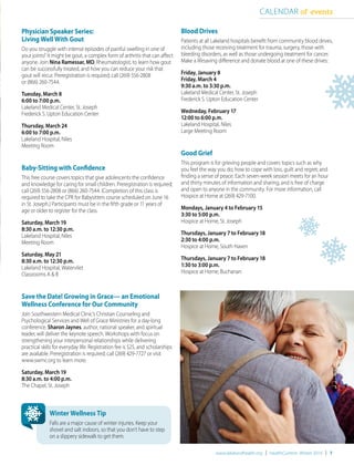 www.lakelandhealth.org | HealthCurrents Winter 2016 | 7
Physician Speaker Series:
Living Well With Gout
Do you struggle with intense episodes of painful swelling in one of
your joints? It might be gout, a complex form of arthritis that can affect
anyone. Join Nina Ramessar, MD, Rheumatologist, to learn how gout
can be successfully treated, and how you can reduce your risk that
gout will recur. Preregistration is required; call (269) 556-2808
or (866) 260-7544.
Tuesday, March 8
6:00 to 7:00 p.m.
Lakeland Medical Center, St. Joseph
Frederick S. Upton Education Center
Thursday, March 24
6:00 to 7:00 p.m.
Lakeland Hospital, Niles
Meeting Room
Baby-Sitting with Confidence
This free course covers topics that give adolescents the confidence
and knowledge for caring for small children. Preregistration is required;
call (269) 556-2808 or (866) 260-7544. (Completion of this class is
required to take the CPR for Babysitters course scheduled on June 16
in St. Joseph.) Participants must be in the fifth grade or 11 years of
age or older to register for the class.
Saturday, March 19
8:30 a.m. to 12:30 p.m.
Lakeland Hospital, Niles
Meeting Room
Saturday, May 21
8:30 a.m. to 12:30 p.m.
Lakeland Hospital, Watervliet
Classrooms A & B
Save the Date! Growing in Grace— an Emotional
Wellness Conference for Our Community
Join Southwestern Medical Clinic’s Christian Counseling and
Psychological Services and Well of Grace Ministries for a day-long
conference. Sharon Jaynes, author, national speaker, and spiritual
leader, will deliver the keynote speech. Workshops with focus on
strengthening your interpersonal relationships while delivering
practical skills for everyday life. Registration fee is $25, and scholarships
are available. Preregistration is required; call (269) 429-7727 or visit
www.swmc.org to learn more.
Saturday, March 19
8:30 a.m. to 4:00 p.m.
The Chapel, St. Joseph
CALENDAR of events
Blood Drives
Patients at all Lakeland hospitals benefit from community blood drives,
including those receiving treatment for trauma, surgery, those with
bleeding disorders, as well as those undergoing treatment for cancer.
Make a lifesaving difference and donate blood at one of these drives:
Friday, January 8
Friday, March 4
9:30 a.m. to 3:30 p.m.
Lakeland Medical Center, St. Joseph
Frederick S. Upton Education Center
Wedneday, February 17
12:00 to 6:00 p.m.
Lakeland Hospital, Niles
Large Meeting Room
Good Grief
This program is for grieving people and covers topics such as why
you feel the way you do; how to cope with loss, guilt and regret; and
finding a sense of peace. Each seven-week session meets for an hour
and thirty minutes of information and sharing, and is free of charge
and open to anyone in the community. For more information, call
Hospice at Home at (269) 429-7100.
Mondays, January 4 to February 15
3:30 to 5:00 p.m.
Hospice at Home, St. Joseph
Thursdays, January 7 to February 18
2:30 to 4:00 p.m.
Hospice at Home, South Haven
Thursdays, January 7 to February 18
1:30 to 3:00 p.m.
Hospice at Home, Buchanan
Winter Wellness Tip
Falls are a major cause of winter injuries. Keep your
shovel and salt indoors, so that you don’t have to step
on a slippery sidewalk to get them.
 