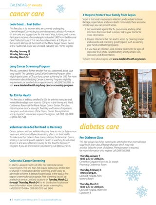 8 | HealthCurrents Winter 2016 | www.lakelandhealth.org
diabetes care
CALENDAR of events
Pre-Diabetes Class
This free group class helps participants with higher-than-normal blood
sugar levels learn about lifestyle changes which may help
avoid or delay the onset of diabetes. Preregistration is required;
for more information or to register, call (269) 556-2868.
Thursday, January 7
10:00 a.m. to 12:00 p.m.
Center for Outpatient Services, St. Joseph
Pharmacy Conference Room
Thursday, February 4
1:00 to 3:00 p.m.
Lakeland Hospital, Niles
Meeting Room
Thursday, March 3
10:00 a.m. to 12:00 p.m.
Lakeland Hospital, Watervliet
Classroom B
Colorectal Cancer Screening
In March, Lakeland Health will offer free colorectal cancer
screening kits. This test does not require following a limited diet
or change in medications before screening, and it’s easy to
administer at home. It detects hidden blood in the stool, a first
step in screening for colon cancer. Free screening kits will be
available at several Lakeland locations on Tuesday, March 22,
through Thursday, March 24. For kit distribution locations or
more information about colorectal cancer screening kits,
call (269) 927-5404 or (269) 683-5510 ext. 5404.
3 Steps to Protect Your Family from Sepsis
Sepsis is the body’s response to infection, and can lead to tissue
damage, organ failure, and even death. Fortunately, there are some
simple ways you can prevent sepsis.
	 1.	Get vaccinated against the flu, pneumonia, and any other
		 infections that could lead to sepsis. Talk to your doctor for
		 more information.
	 2.	Prevent infections that can lead to sepsis by cleaning scrapes
		 and wounds and practicing good hygiene, such as washing
		 your hands and bathing regularly.
	 3.	If you have an infection, seek medical treatments for signs of
		 sepsis like fever, chills, rapid breathing and heartrate, rash,
		 confusion, and disorientation.
To learn more about sepsis, visit www.lakelandhealth.org/sepsis
cancer care
Look Good… Feel Better
This free class is for women who are currently undergoing
chemotherapy. Cosmetologists provide cosmetic advice, information
on skin care, and suggestions for the use of wigs, turbans, and scarves.
Participants receive a free makeup kit valued at $300 from the Personal
Care Products Council. This two-hour class meets at 5:30 p.m. on
the second Monday of the month in the Marie Yeager Cancer Center
at the Health Park. Class size is limited; call (269) 556-7197 to register.
Monday, January 11
Monday, February 8
Monday, March 14
Lung Cancer Screening Program
Are you a smoker or former smoker? Are you concerned about your
lung health? The Lakeland Lung Cancer Screening Program offers
eligible participants a CT scan lung cancer screening for $180. For more
information about the Lung Cancer Screening Program, eligibility
requirements, or to schedule an appointment, call (269) 556-2885, or
visit www.lakelandhealth.org/lung-cancer-screening-program
Tai Chi for Health
This free class is led by a certified Tai Chi for arthritis instructor and
meets Wednesdays from noon to 1:00 p.m. in the Kinney and Ward
Conference Rooms at the Marie Yeager Cancer Center. The class
helps improve muscle strength, flexibility, and balance for patients,
caregivers, and volunteers of the Cancer Center. Preregistration
and a physician’s release are required. To register, call (269) 556-2808
or (866) 260-7544.
Volunteers Needed for Road to Recovery
Cancer patients without reliable rides may have to miss or delay cancer
treatment, which could have devastating effects on their health.
To make sure that patients have transportation, the American Cancer
Society, in partnership with Lakeland Health is searching for volunteer
drivers in and around Berrien County for the Road To Recovery®
program. If you are interested in volunteering, call (800) 227-2345.
 